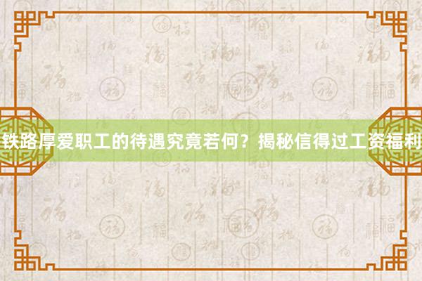 铁路厚爱职工的待遇究竟若何？揭秘信得过工资福利