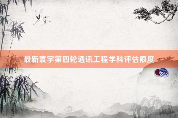 最新寰宇第四轮通讯工程学科评估限度